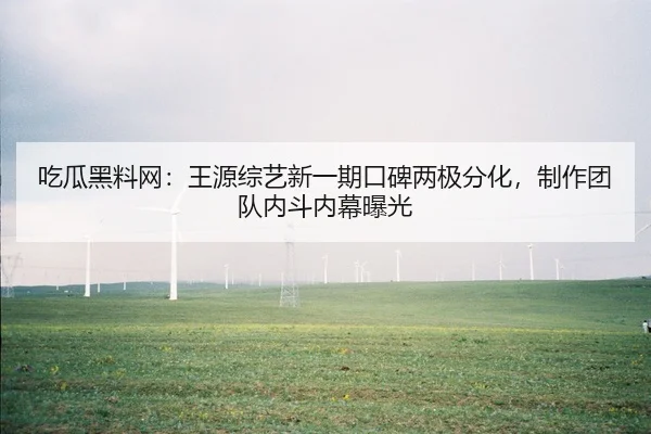 吃瓜黑料网：王源综艺新一期口碑两极分化，制作团队内斗内幕曝光