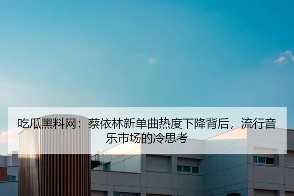 吃瓜黑料网：蔡依林新单曲热度下降背后，流行音乐市场的冷思考