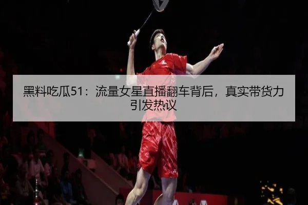 黑料吃瓜51：流量女星直播翻车背后，真实带货力引发热议